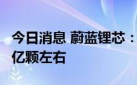 今日消息 蔚蓝锂芯：目前锂电池年产能可达7亿颗左右