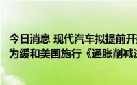 今日消息 现代汽车拟提前开建美国电动汽车工厂，韩媒：或为缓和美国施行《通胀削减法案》的冲击
