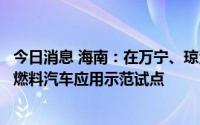 今日消息 海南：在万宁、琼海、陵水、文昌等市县，开展氢燃料汽车应用示范试点