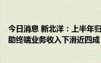 今日消息 新北洋：上半年归母净利同比降45.78%，智能自助终端业务收入下滑近四成