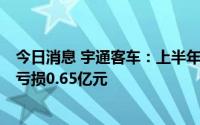 今日消息 宇通客车：上半年客车销量同比下降43.82%，净亏损0.65亿元