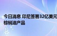 今日消息 印尼签署32亿美元对印度出口协议，包括260万吨棕榈油产品
