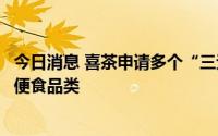 今日消息 喜茶申请多个“三无”相关商标，国际分类均为方便食品类
