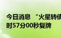 今日消息 “火星转债”盘中临时停牌，于14时57分00秒复牌
