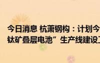 今日消息 杭萧钢构：计划今年年底前完成“高效异质结+钙钛矿叠层电池”生产线建设工作
