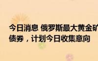 今日消息 俄罗斯最大黄金矿商Polyus拟发行35亿元人民币债券，计划今日收集意向
