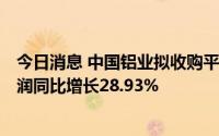 今日消息 中国铝业拟收购平果铝业100%股权，上半年净利润同比增长28.93%