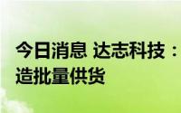 今日消息 达志科技：预计9月份以后向北汽制造批量供货