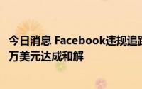 今日消息 Facebook违规追踪用户定位遭集体诉讼，斥3750万美元达成和解