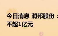 今日消息 润邦股份：拟向股东南通威望借款不超1亿元