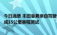 今日消息 丰田章男亲自驾驶公司氢发动机汽车，海外首次完成15公里赛程测试