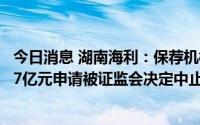今日消息 湖南海利：保荐机构遭立案调查，拟定增募资不超7亿元申请被证监会决定中止审查