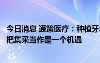 今日消息 通策医疗：种植牙集采肯定会持续推广，公司始终把集采当作是一个机遇