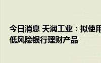 今日消息 天润工业：拟使用不超10亿元闲置自有资金购买低风险银行理财产品