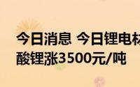 今日消息 今日锂电材料报价普涨，电池级碳酸锂涨3500元/吨