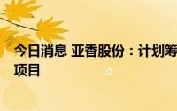 今日消息 亚香股份：计划筹资3亿元投资建设集团总部大楼项目