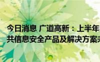 今日消息 广道高新：上半年归母净利润同比下滑6.19%，公共信息安全产品及解决方案未开展