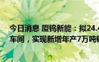 今日消息 厦钨新能：拟24.45亿元在宁德基地新建CD生产车间，实现新增年产7万吨锂离子电池正极材料产能