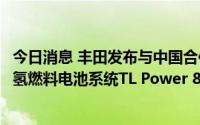 今日消息 丰田发布与中国合作伙伴联合开发及生产的商用车氢燃料电池系统TL Power 80