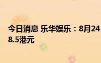 今日消息 乐华娱乐：8月24日起招股，发售价每股6.8港元-8.5港元