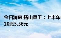 今日消息 拓山重工：上半年归母净利润同比减少2.05%，拟10派5.36元