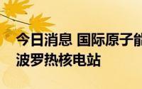 今日消息 国际原子能机构称或于近日访问扎波罗热核电站