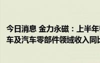 今日消息 金力永磁：上半年归母净利润4.64亿元，新能源汽车及汽车零部件领域收入同比增幅超2倍