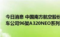 今日消息 中国南方航空股份：约122.48亿美元收购空中客车公司96架A320NEO系列飞机