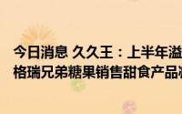 今日消息 久久王：上半年溢利约1010万元，OEM产品因对格瑞兄弟糖果销售甜食产品减少
