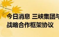 今日消息 三峡集团与内蒙古自治区政府签署战略合作框架协议