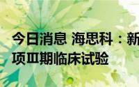 今日消息 海思科：新药HSK7653片已完成两项Ⅲ期临床试验