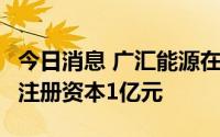 今日消息 广汇能源在四川成立煤炭销售公司，注册资本1亿元