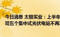 今日消息 太极实业：上半年净利润同比预减77.85%，子公司五个集中式光伏电站不再享受电费补贴