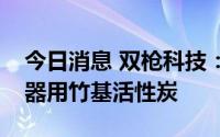 今日消息 双枪科技：目前暂无涉及超级电容器用竹基活性炭