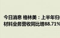 今日消息 格林美：上半年归母净利润6.81亿元，新能源电池材料业务营收同比增88.71%