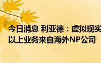 今日消息 利亚德：虚拟现实业务上半年有1.6亿营收，90%以上业务来自海外NP公司