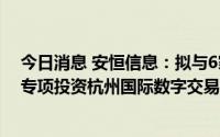 今日消息 安恒信息：拟与6家企业共同投资杭州数字基金，专项投资杭州国际数字交易有限公司