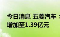 今日消息 五菱汽车：上半年净亏损同比大幅增加至1.39亿元