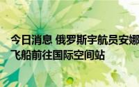 今日消息 俄罗斯宇航员安娜·基金娜将于10月3日乘坐“龙”飞船前往国际空间站