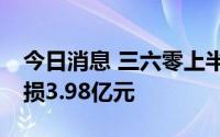今日消息 三六零上半年营收下滑14%，净亏损3.98亿元