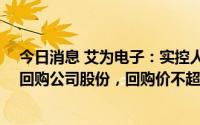 今日消息 艾为电子：实控人提议以1亿元至2亿元超募资金回购公司股份，回购价不超过180元/股