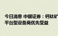 今日消息 中银证券：钙钛矿光伏行业处于工艺“萌芽期”，平台型设备商优先受益