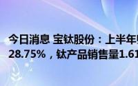 今日消息 宝钛股份：上半年归母净利润3.58亿元，同比上涨28.75%，钛产品销售量1.61万吨