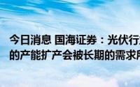 今日消息 国海证券：光伏行业或至少还有十倍的空间，短期的产能扩产会被长期的需求所消化