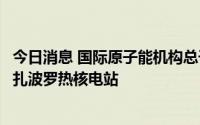 今日消息 国际原子能机构总干事：预计将在数天内派人前往扎波罗热核电站