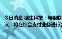 今日消息 德生科技：与银联商务广东分公司签订框架合作协议，将在综合支付业务进行合作