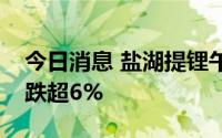 今日消息 盐湖提锂午后震荡走低，天齐锂业跌超6%