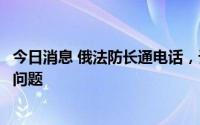 今日消息 俄法防长通电话，讨论扎波罗热核电站周边局势等问题