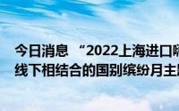 今日消息 “2022上海进口嗨购节”启动，将推出21场线上线下相结合的国别缤纷月主题活动