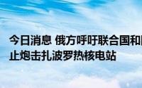 今日消息 俄方呼吁联合国和国际原子能机构要求乌方立即停止炮击扎波罗热核电站